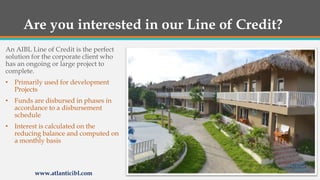 Are you interested in our Line of Credit?
An AIBL Line of Credit is the perfect
solution for the corporate client who
has an ongoing or large project to
complete.
• Primarily used for development
Projects
• Funds are disbursed in phases in
accordance to a disbursement
schedule
• Interest is calculated on the
reducing balance and computed on
a monthly basis
www.atlanticibl.com
 