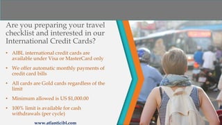 Are you preparing your travel
checklist and interested in our
International Credit Cards?
• AIBL international credit cards are
available under Visa or MasterCard only
• We offer automatic monthly payments of
credit card bills
• All cards are Gold cards regardless of the
limit
• Minimum allowed is US $1,000.00
• 100% limit is available for cash
withdrawals (per cycle)
www.atlanticibl.com
 