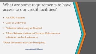 What are some requirements to have
access to our credit facilities?
• An AIBL Account
• Copy of Utility bill
• Notarized colour copy of Passport
• 2 Bank Reference letters (a Character Reference can
substitute one bank reference)
*Other documents may also be required
www.atlanticibl.com
 