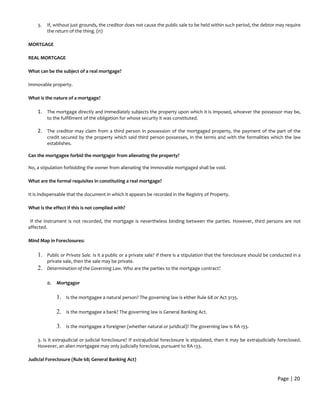 3. If, without just grounds, the creditor does not cause the public sale to be held within such period, the debtor may require
the return of the thing. (n)
MORTGAGE
REAL MORTGAGE
What can be the subject of a real mortgage?
Immovable property.
What is the nature of a mortgage?
1. The mortgage directly and immediately subjects the property upon which it is imposed, whoever the possessor may be,
to the fulfillment of the obligation for whose security it was constituted.
2. The creditor may claim from a third person in possession of the mortgaged property, the payment of the part of the
credit secured by the property which said third person possesses, in the terms and with the formalities which the law
establishes.
Can the mortgagee forbid the mortgagor from alienating the property?
No, a stipulation forbidding the owner from alienating the immovable mortgaged shall be void.
What are the formal requisites in constituting a real mortgage?
It is indispensable that the document in which it appears be recorded in the Registry of Property.
What is the effect if this is not complied with?
If the instrument is not recorded, the mortgage is nevertheless binding between the parties. However, third persons are not
affected.
Mind Map in Foreclosures:
1. Public or Private Sale. Is it a public or a private sale? If there is a stipulation that the foreclosure should be conducted in a
private sale, then the sale may be private.
2. Determination of the Governing Law. Who are the parties to the mortgage contract?
a. Mortgagor
1. Is the mortgagee a natural person? The governing law is either Rule 68 or Act 3135.
2. Is the mortgagee a bank? The governing law is General Banking Act.
3. Is the mortgagee a foreigner (whether natural or juridical)? The governing law is RA 133.
3. Is it extrajudicial or judicial foreclosure? If extrajudicial foreclosure is stipulated, then it may be extrajudicially foreclosed.
However, an alien mortgagee may only judicially foreclose, pursuant to RA 133.
Judicial Foreclosure (Rule 68; General Banking Act)
Page | 20
 
