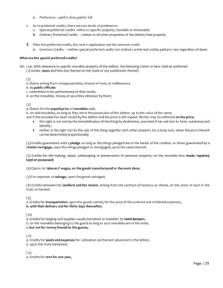 b. Preference – paid in time; paid in full
2. As to preferred credits, there are two levels of preference:
a. Special preferred credits -refers to specific property, movable or immovable
b. Ordinary Preferred Credits – relates to all other properties of the debtor; free property
3. After the preferred credits, the next in application are the common credit.
a. Common Credits – neither special preferred credits nor ordinary preferred credits; paid pro rata regardless of dates
What are the special preferred credits?
Art. 2241. With reference to specific movable property of the debtor, the following claims or liens shall be preferred:
(1) Duties, taxes and fees due thereon to the State or any subdivision thereof;
(2)
a. Claims arising from misappropriation, breach of trust, or malfeasance
b. by public officials
c. committed in the performance of their duties,
d. on the movables, money or securities obtained by them;
(3)
a. Claims for the unpaid price of movables sold,
b. on said movables, so long as they are in the possession of the debtor, up to the value of the same;
and if the movable has been resold by the debtor and the price is still unpaid, the lien may be enforced on the price;
• this right is not lost by the immobilization of the thing by destination, provided it has not lost its form, substance and
identity;
• neither is the right lost by the sale of the thing together with other property for a lump sum, when the price thereof
can be determined proportionally;
(4) Credits guaranteed with a pledge so long as the things pledged are in the hands of the creditor, or those guaranteed by a
chattel mortgage, upon the things pledged or mortgaged, up to the value thereof;
(5) Credits for the making, repair, safekeeping or preservation of personal property, on the movable thus made, repaired,
kept or possessed;
(6) Claims for laborers' wages, on the goods manufactured or the work done;
(7) For expenses of salvage, upon the goods salvaged;
(8) Credits between the landlord and the tenant, arising from the contract of tenancy on shares, on the share of each in the
fruits or harvest;
(9)
a. Credits for transportation, upon the goods carried, for the price of the contract and incidental expenses,
b. until their delivery and for thirty days thereafter;
(10)
a. Credits for lodging and supplies usually furnished to travellers by hotel keepers,
b. on the movables belonging to the guest as long as such movables are in the hotel,
c. but not for money loaned to the guests;
(11)
a. Credits for seeds and expenses for cultivation and harvest advanced to the debtor,
b. upon the fruits harvested;
(12)
a. Credits for rent for one year,
Page | 29
 