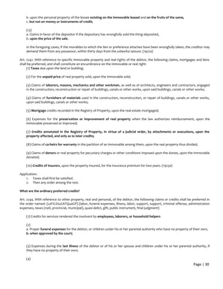 b. upon the personal property of the lessee existing on the immovable leased and on the fruits of the same,
c. but not on money or instruments of credit;
(13)
a. Claims in favor of the depositor if the depositary has wrongfully sold the thing deposited,
b. upon the price of the sale.
In the foregoing cases, if the movables to which the lien or preference attaches have been wrongfully taken, the creditor may
demand them from any possessor, within thirty days from the unlawful seizure. (1922a)
Art. 2242. With reference to specific immovable property and real rights of the debtor, the following claims, mortgages and liens
shall be preferred, and shall constitute an encumbrance on the immovable or real right:
(1) Taxes due upon the land or building;
(2) For the unpaid price of real property sold, upon the immovable sold;
(3) Claims of laborers, masons, mechanics and other workmen, as well as of architects, engineers and contractors, engaged
in the construction, reconstruction or repair of buildings, canals or other works, upon said buildings, canals or other works;
(4) Claims of furnishers of materials used in the construction, reconstruction, or repair of buildings, canals or other works,
upon said buildings, canals or other works;
(5) Mortgage credits recorded in the Registry of Property, upon the real estate mortgaged;
(6) Expenses for the preservation or improvement of real property when the law authorizes reimbursement, upon the
immovable preserved or improved;
(7) Credits annotated in the Registry of Property, in virtue of a judicial order, by attachments or executions, upon the
property affected, and only as to later credits;
(8) Claims of co-heirs for warranty in the partition of an immovable among them, upon the real property thus divided;
(9) Claims of donors or real property for pecuniary charges or other conditions imposed upon the donee, upon the immovable
donated;
(10) Credits of insurers, upon the property insured, for the insurance premium for two years. (1923a)
Application:
1. Taxes shall first be satisfied.
2. Then any order among the rest.
What are the ordinary preferred credits?
Art. 2244. With reference to other property, real and personal, of the debtor, the following claims or credits shall be preferred in
the order named: (LaFILSSuCATQuaGP) (labor, funeral expenses, illness, labor, support, support, criminal offense, administration
expenses, taxes (natl, provincial, municipal), quasi-delict, gift, public instrument, final judgment)
(1) Credits for services rendered the insolvent by employees, laborers, or household helpers
(2)
a. Proper funeral expenses for the debtor, or children under his or her parental authority who have no property of their own,
b. when approved by the court;
(3) Expenses during the last illness of the debtor or of his or her spouse and children under his or her parental authority, if
they have no property of their own;
(4)
Page | 30
 