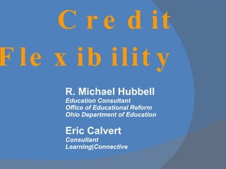 R. Michael Hubbell Education Consultant Office of Educational Reform Ohio Department of Education Eric Calvert Consultant Learning|Connective Credit Flexibility 