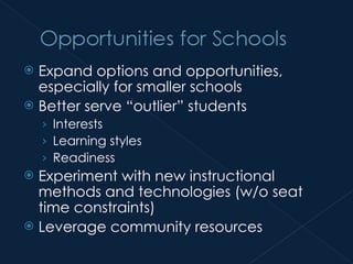 Expand options and opportunities, especially for smaller schools Better serve “outlier” students Interests Learning styles Readiness Experiment with new instructional methods and technologies (w/o seat time constraints) Leverage community resources 