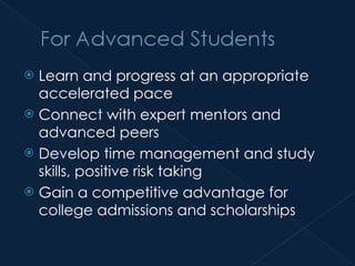 Learn and progress at an appropriate accelerated pace Connect with expert mentors and advanced peers Develop time management and study skills, positive risk taking Gain a competitive advantage for college admissions and scholarships 
