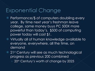 Performance/$ of computers doubling every year.  By time next year’s freshman leave college, same money buys PC 500X more powerful than today’s.  $500 of computing power today will cost $1. Virtually all of human knowledge available to everyone, everywhere, all the time, on demand 21 st  Century will see as much technological progress as previous 200 combined 20 th  Century’s worth of change by 2025 