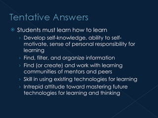 Students must learn how to learn Develop self-knowledge, ability to self-motivate, sense of personal responsibility for learning Find, filter, and organize information Find (or create) and work with learning communities of mentors and peers Skill in using existing technologies for learning Intrepid attitude toward mastering future technologies for learning and thinking  