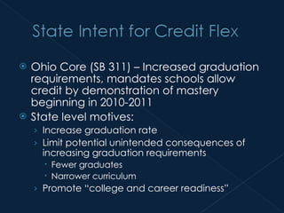 Ohio Core (SB 311) – Increased graduation requirements, mandates schools allow credit by demonstration of mastery beginning in 2010-2011  State level motives: Increase graduation rate Limit potential unintended consequences of increasing graduation requirements Fewer graduates Narrower curriculum Promote “college and career readiness” 
