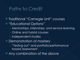 Traditional “Carnegie Unit” courses “ Educational Options” Mentorships, internships, and service learning Online and hybrid courses Independent studies Demonstration of mastery “ Testing out” and portfolio/performance based assessment Any combination of the above 