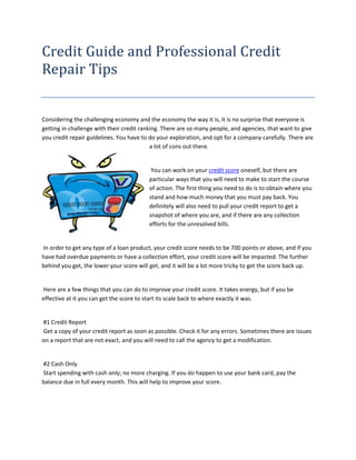 Credit Guide and Professional Credit
Repair Tips


Considering the challenging economy and the economy the way it is, it is no surprise that everyone is
getting in challenge with their credit ranking. There are so many people, and agencies, that want to give
you credit repair guidelines. You have to do your exploration, and opt for a company carefully. There are
                                           a lot of cons out there.


                                          You can work on your credit score oneself, but there are
                                         particular ways that you will need to make to start the course
                                         of action. The first thing you need to do is to obtain where you
                                         stand and how much money that you must pay back. You
                                         definitely will also need to pull your credit report to get a
                                         snapshot of where you are, and if there are any collection
                                         efforts for the unresolved bills.


In order to get any type of a loan product, your credit score needs to be 700 points or above, and if you
have had overdue payments or have a collection effort, your credit score will be impacted. The further
behind you get, the lower your score will get, and it will be a lot more tricky to get the score back up.


Here are a few things that you can do to improve your credit score. It takes energy, but if you be
effective at it you can get the score to start its scale back to where exactly it was.


#1 Credit Report
Get a copy of your credit report as soon as possible. Check it for any errors. Sometimes there are issues
on a report that are not exact, and you will need to call the agency to get a modification.


#2 Cash Only
Start spending with cash only; no more charging. If you do happen to use your bank card, pay the
balance due in full every month. This will help to improve your score.
 