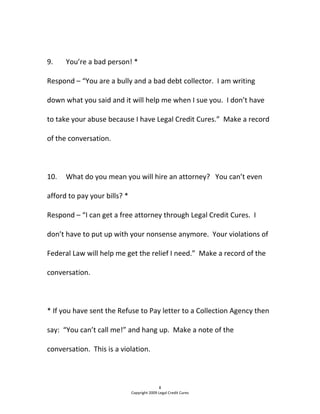   
9.  You’re a bad person! * 
Respond – “You are a bully and a bad debt collector.  I am writing 
down what you said and it will help me when I sue you.  I don’t have 
to take your abuse because I have Legal Credit Cures.”  Make a record 
of the conversation. 
  
10.  What do you mean you will hire an attorney?   You can’t even 
afford to pay your bills? * 
Respond – “I can get a free attorney through Legal Credit Cures.  I 
don’t have to put up with your nonsense anymore.  Your violations of 
Federal Law will help me get the relief I need.”  Make a record of the 
conversation.   
 
* If you have sent the Refuse to Pay letter to a Collection Agency then 
say:  “You can’t call me!” and hang up.  Make a note of the 
conversation.  This is a violation.  
8 
Copyright 2009 Legal Credit Cures 
 