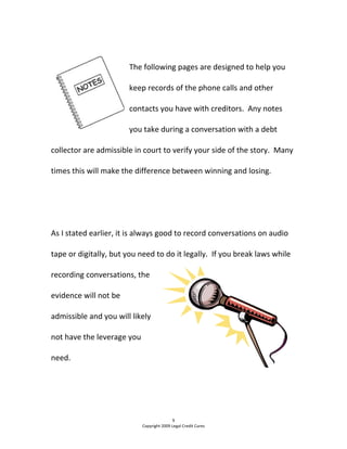  
The following pages are designed to help you 
keep records of the phone calls and other 
contacts you have with creditors.  Any notes 
you take during a conversation with a debt 
collector are admissible in court to verify your side of the story.  Many 
times this will make the difference between winning and losing. 
  
 
As I stated earlier, it is always good to record conversations on audio 
tape or digitally, but you need to do it legally.  If you break laws while 
recording conversations, the 
evidence will not be 
admissible and you will likely 
not have the leverage you 
need. 
  
9 
Copyright 2009 Legal Credit Cures 
 