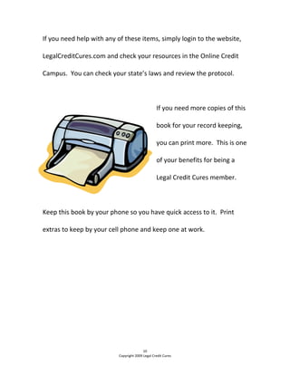 If you need help with any of these items, simply login to the website, 
LegalCreditCures.com and check your resources in the Online Credit 
Campus.  You can check your state’s laws and review the protocol.   
  
If you need more copies of this 
book for your record keeping, 
you can print more.  This is one 
of your benefits for being a 
Legal Credit Cures member. 
  
Keep this book by your phone so you have quick access to it.  Print 
extras to keep by your cell phone and keep one at work.   
 
 
 
 
 
 
 
 
 
10 
Copyright 2009 Legal Credit Cures 
 