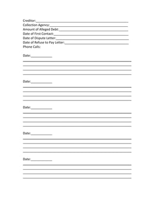 Creditor:____________________________________________________ 
Collection Agency:____________________________________________ 
Amount of Alleged Debt:_______________________________________ 
Date of First Contact:__________________________________________ 
Date of Dispute Letter:_________________________________________ 
Date of Refuse to Pay Letter:____________________________________ 
Phone Calls:  
 
Date:____________ 
_____________________________________________________________
_____________________________________________________________
_____________________________________________________________
_____________________________________________________________ 
Date:____________ 
_____________________________________________________________
_____________________________________________________________
_____________________________________________________________
_____________________________________________________________ 
Date:____________ 
_____________________________________________________________
_____________________________________________________________
_____________________________________________________________
_____________________________________________________________ 
Date:____________ 
_____________________________________________________________
_____________________________________________________________
_____________________________________________________________
_____________________________________________________________ 
Date:____________ 
_____________________________________________________________
_____________________________________________________________
_____________________________________________________________
_____________________________________________________________ 
 
 