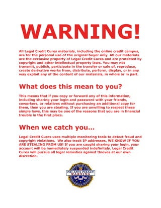 WARNING!
All Legal Credit Cures materials, including the online credit campus,
are for the personal use of the original buyer only. All our materials
are the exclusive property of Legal Credit Cures and are protected by
copyright and other intellectual property laws. You may not
transmit, publish, participate in the transfer or sale of, reproduce,
create derivative works from, distribute, perform, display, or in any
way exploit any of the content of our materials, in whole or in part.
What does this mean to you?
This means that if you copy or forward any of this information,
including sharing your login and password with your friends,
coworkers, or relatives without purchasing an additional copy for
them, then you are stealing. If you are unwilling to respect these
simple laws, this may be one of the reasons that you are in financial
trouble in the first place.
When we catch you…
Legal Credit Cures uses multiple monitoring tools to detect fraud and
copyright violations. We also track IP addresses. WE KNOW IF YOU
ARE STEALING FROM US! If you are caught sharing your login, your
account will be immediately suspended indefinitely. Legal Credit
Cures will pursue all legal remedies against thieves at our own
discretion.
 