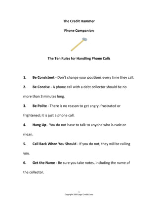 The Credit Hammer 
Phone Companion 
 
The Ten Rules for Handling Phone Calls 
 
1.  Be Consistent ‐ Don’t change your positions every time they call. 
2.  Be Concise ‐ A phone call with a debt collector should be no 
more than 3 minutes long. 
3.  Be Polite ‐ There is no reason to get angry, frustrated or 
frightened; it is just a phone call. 
4.  Hang Up ‐ You do not have to talk to anyone who is rude or 
mean. 
5.  Call Back When You Should ‐ If you do not, they will be calling 
you. 
6.  Get the Name ‐ Be sure you take notes, including the name of 
the collector. 
1 
Copyright 2009 Legal Credit Cures 
 