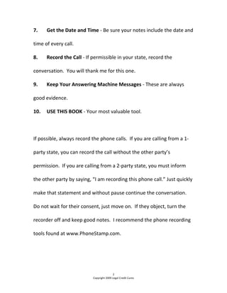 7.  Get the Date and Time ‐ Be sure your notes include the date and 
time of every call. 
8.  Record the Call ‐ If permissible in your state, record the 
conversation.  You will thank me for this one. 
9.  Keep Your Answering Machine Messages ‐ These are always 
good evidence. 
10.  USE THIS BOOK ‐ Your most valuable tool. 
 
If possible, always record the phone calls.  If you are calling from a 1‐
party state, you can record the call without the other party’s 
permission.  If you are calling from a 2‐party state, you must inform 
the other party by saying, “I am recording this phone call.” Just quickly 
make that statement and without pause continue the conversation.  
Do not wait for their consent, just move on.  If they object, turn the 
recorder off and keep good notes.  I recommend the phone recording 
tools found at www.PhoneStamp.com. 
2 
Copyright 2009 Legal Credit Cures 
 