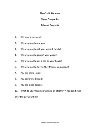 The Credit Hammer 
Phone Companion 
Table of Contents 
  
1.  We want a payment! 
2.  We are going to sue you! 
3.  We are going to call your work & family! 
4.  We are going to garnish your wages! 
5.  We are going to put a lien on your house! 
6.  We are going to have a Sheriff serve you papers! 
7.  You are going to jail! 
8.  You committed fraud! 
9.  You are a bad person! 
10.  What do you mean you will hire an attorney?  You can’t even 
afford to pay your bills! 
 
3 
Copyright 2009 Legal Credit Cures 
 