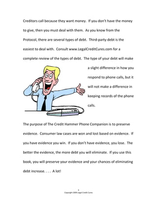 Creditors call because they want money.  If you don’t have the money 
to give, then you must deal with them.  As you know from the 
Protocol, there are several types of debt.  Third‐party debt is the 
easiest to deal with.  Consult www.LegalCreditCures.com for a 
complete review of the types of debt.  The type of your debt will make 
a slight difference in how you 
respond to phone calls, but it 
will not make a difference in 
keeping records of the phone 
calls.  
 
The purpose of The Credit Hammer Phone Companion is to preserve 
evidence.  Consumer law cases are won and lost based on evidence.  If 
you have evidence you win.  If you don’t have evidence, you lose.  The 
better the evidence, the more debt you will eliminate.  If you use this 
book, you will preserve your evidence and your chances of eliminating 
debt increase. . . .  A lot! 
4 
Copyright 2009 Legal Credit Cures 
 