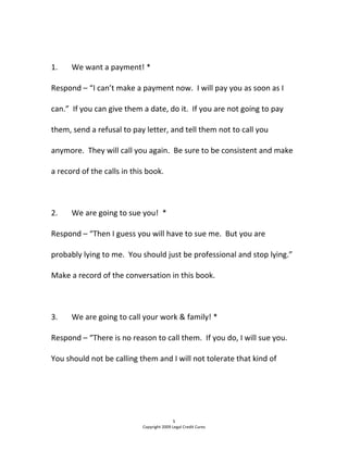 
1.  We want a payment! * 
Respond – “I can’t make a payment now.  I will pay you as soon as I 
can.”  If you can give them a date, do it.  If you are not going to pay 
them, send a refusal to pay letter, and tell them not to call you 
anymore.  They will call you again.  Be sure to be consistent and make 
a record of the calls in this book. 
  
2.  We are going to sue you!  * 
Respond – “Then I guess you will have to sue me.  But you are 
probably lying to me.  You should just be professional and stop lying.”  
Make a record of the conversation in this book. 
  
3.  We are going to call your work & family! * 
Respond – “There is no reason to call them.  If you do, I will sue you. 
You should not be calling them and I will not tolerate that kind of 
5 
Copyright 2009 Legal Credit Cures 
 