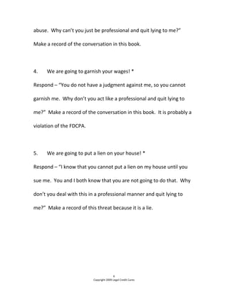 abuse.  Why can’t you just be professional and quit lying to me?”  
Make a record of the conversation in this book. 
  
4.  We are going to garnish your wages! * 
Respond – “You do not have a judgment against me, so you cannot 
garnish me.  Why don’t you act like a professional and quit lying to 
me?”  Make a record of the conversation in this book.  It is probably a 
violation of the FDCPA.   
  
5.  We are going to put a lien on your house! * 
Respond – “I know that you cannot put a lien on my house until you 
sue me.  You and I both know that you are not going to do that.  Why 
don’t you deal with this in a professional manner and quit lying to 
me?”  Make a record of this threat because it is a lie.    
   
 
 
6 
Copyright 2009 Legal Credit Cures 
 