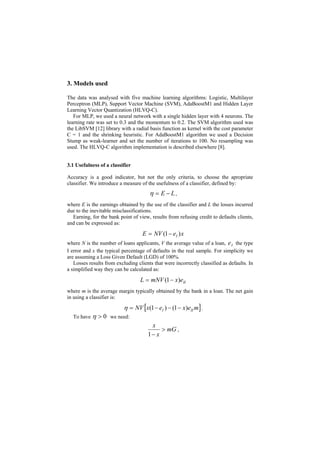 3. Models used

The data was analysed with five machine learning algorithms: Logistic, Multilayer
Perceptron (MLP), Support Vector Machine (SVM), AdaBoostM1 and Hidden Layer
Learning Vector Quantization (HLVQ-C).
   For MLP, we used a neural network with a single hidden layer with 4 neurons. The
learning rate was set to 0.3 and the momentum to 0.2. The SVM algorithm used was
the LibSVM [12] library with a radial basis function as kernel with the cost parameter
C = 1 and the shrinking heuristic. For AdaBoostM1 algorithm we used a Decision
Stump as weak-learner and set the number of iterations to 100. No resampling was
used. The HLVQ-C algorithm implementation is described elsewhere [8].


3.1 Usefulness of a classifier

Accuracy is a good indicator, but not the only criteria, to choose the apropriate
classifier. We introduce a measure of the usefulness of a classifier, defined by:
                                       η = E − L,
where E is the earnings obtained by the use of the classifier and L the losses incurred
due to the inevitable misclassifications.
  Earning, for the bank point of view, results from refusing credit to defaults clients,
and can be expressed as:

                                    E = NV (1 − eI ) x
where N is the number of loans applicants, V the average value of a loan, e I the type
I error and x the typical percentage of defaults in the real sample. For simplicity we
are assuming a Loss Given Default (LGD) of 100%.
   Losses results from excluding clients that were incorrectly classified as defaults. In
a simplified way they can be calculated as:

                                   L = mNV (1 − x)eII
where m is the average margin typically obtained by the bank in a loan. The net gain
in using a classifier is:

                           η = NV [x(1 − eI ) − (1 − x)eII m] .
  To have η   > 0 we need:
                                       x
                                           > mG ,
                                      1− x
 