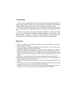 5 Conclusions

   In this work we compared the efficiency of several machine learning algorithms for
credit scoring. Feature selection was used to reduce the complexity and eliminate
useless attributes. From the initial set of 18 features only 6 have been selected.
   While MLP slightly improves the accuracy of Logistic regression, other methods
show considerable gains. AdaboostM1 boosts its accuracy by 3% and HLVQ-C up to
5%.
   The price to be paid for the accurate detection of defaults is a high rate of false
positives. To circumvent this situation an unbalanced dataset was used with a more
strict definition of default. A measure of the usefulness of the classifier was
introduced and we showed that it improves considerably on this second dataset.


References

1. Brill J. The importance of credit scoring models in improving cashflow and collections.
    Business Credit 7, 1 (1998)
2. Tam KY, Kiang MY. Managerial applications of neural networks: the case of bank failure
    predictions. Management Science 47, 926 (1992).
3. Davis RH, Edelman DB, Gammerman AJ. Machine learning algorithms for credit-card
    applications. IMA Journal of Mathematics Applied in Business and Industry 51, 43 (1992).
4. Desai VS, Crook JN, Overstreet GA. A comparison of neural networks and linear scoring
    models in the credit union environment. European Journal of Operational Research 37, 24
    (1996).
5. Jensen HL. Using neural networks for credit scoring. Managerial Finance 26, 18 (1992).
6. Salchenberger LM, Cinar EM, Lash NA. Neural networks: a new tool for predicting thrift
    failures. Decision Sciences 23, 899 (1992).
7. West D, Neural Network credit scoring models, Computers & Operations Research 27, 1131
    (2000).
8. A. S. Vieira and J. C. Neves, “Improving Bankruptcy Prediction with Hidden Layer Learning
    Vector Quantization”, Eur. Account. Rev. 15 (2), 253-275. (2006)
9. B. Ribeiro, A. Vieira and J. C. Neves: Sparse Bayesian Models: Bankruptcy-Predictors of
    Choice?, Int. J. Conf. Neural Networks, Vancouver, Canada 3377-3381 (2006).
 