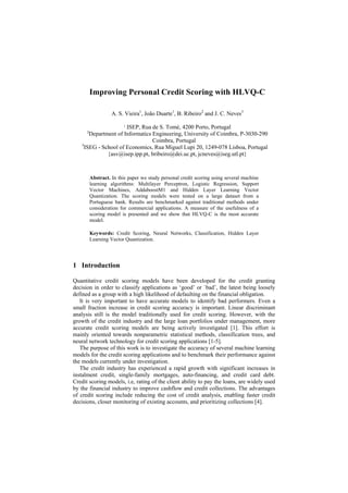 Improving Personal Credit Scoring with HLVQ-C

                    A. S. Vieira1, João Duarte1, B. Ribeiro2 and J. C. Neves3
                     1
                       ISEP, Rua de S. Tomé, 4200 Porto, Portugal
      2
       Department of Informatics Engineering, University of Coimbra, P-3030-290
                                 Coimbra, Portugal
   3
     ISEG - School of Economics, Rua Miguel Lupi 20, 1249-078 Lisboa, Portugal
              {asv@isep.ipp.pt, bribeiro@dei.uc.pt, jcneves@iseg.utl.pt}



          Abstract. In this paper we study personal credit scoring using several machine
          learning algorithms: Multilayer Perceptron, Logistic Regression, Support
          Vector Machines, AddaboostM1 and Hidden Layer Learning Vector
          Quantization. The scoring models were tested on a large dataset from a
          Portuguese bank. Results are benchmarked against traditional methods under
          consideration for commercial applications. A measure of the usefulness of a
          scoring model is presented and we show that HLVQ-C is the most accurate
          model.

          Keywords: Credit Scoring, Neural Networks, Classification, Hidden Layer
          Learning Vector Quantization.




1 Introduction

Quantitative credit scoring models have been developed for the credit granting
decision in order to classify applications as ‘good’ or `bad’, the latest being loosely
defined as a group with a high likelihood of defaulting on the financial obligation.
   It is very important to have accurate models to identify bad performers. Even a
small fraction increase in credit scoring accuracy is important. Linear discriminant
analysis still is the model traditionally used for credit scoring. However, with the
growth of the credit industry and the large loan portfolios under management, more
accurate credit scoring models are being actively investigated [1]. This effort is
mainly oriented towards nonparametric statistical methods, classification trees, and
neural network technology for credit scoring applications [1-5].
   The purpose of this work is to investigate the accuracy of several machine learning
models for the credit scoring applications and to benchmark their performance against
the models currently under investigation.
   The credit industry has experienced a rapid growth with significant increases in
instalment credit, single-family mortgages, auto-financing, and credit card debt.
Credit scoring models, i.e, rating of the client ability to pay the loans, are widely used
by the financial industry to improve cashflow and credit collections. The advantages
of credit scoring include reducing the cost of credit analysis, enabling faster credit
decisions, closer monitoring of existing accounts, and prioritizing collections [4].
 
