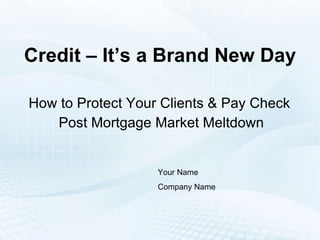 Credit – It’s a Brand New Day How to Protect Your Clients & Pay Check  Post Mortgage Market Meltdown Your Name Company Name 