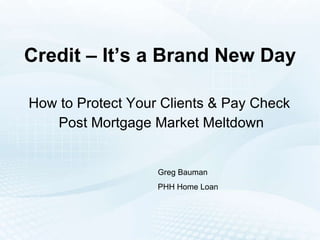 Credit – It’s a Brand New Day How to Protect Your Clients & Pay Check  Post Mortgage Market Meltdown Greg Bauman PHH Home Loan 