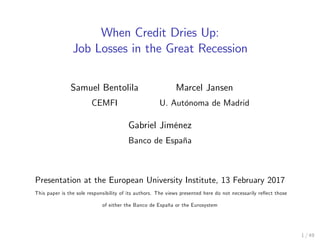 When Credit Dries Up:
Job Losses in the Great Recession
Samuel Bentolila
CEMFI
Marcel Jansen
U. AutÛnoma de Madrid
Gabriel JimÈnez
Banco de EspaÒa
Presentation at the European University Institute, 13 February 2017
This paper is the sole responsibility of its authors. The views presented here do not necessarily reáect those
of either the Banco de EspaÒa or the Eurosystem
1 / 49
 