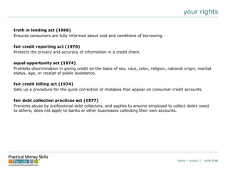 your rightstruth in lending act (1968)Ensures consumers are fully informed about cost and conditions of borrowing.fair credit reporting act (1970)Protects the privacy and accuracy of information in a credit check.equal opportunity act (1974)Prohibits discrimination in giving credit on the basis of sex, race, color, religion, national origin, marital status, age, or receipt of public assistance.fair credit billing act (1974)Sets up a procedure for the quick correction of mistakes that appear on consumer credit accounts.fair debt collection practices act (1977)Prevents abuse by professional debt collectors, and applies to anyone employed to collect debts owed to others; does not apply to banks or other businesses collecting their own accounts.teens – lesson 7 - slide 7-D