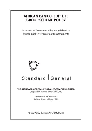 AFRICAN BANK CREDIT LIFE
GROUP SCHEME POLICY
in respect of Consumers who are indebted to
African Bank in terms of Credit Agreements
THE STANDARD GENERAL INSURANCE COMPANY LIMITED
(Registration Number 1948/029011/06)
Head Office: 59 16th Road
Group Policy Number: ABL/GRP/08/12
Halfway House, Midrand, 1685
 