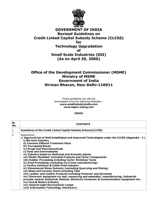GOVERNMENT OF INDIA
Revised Guidelines on
Credit Linked Capital Subsidy Scheme (CLCSS)
for
Technology Upgradation
of
Small Scale Industries (SSI)
(As on April 20, 2006)
Office of the Development Commissioner (MSME)
Ministry of MSME
Government of India
Nirman Bhavan, New Delhi-110011
These guidelines can also be
downloaded from the following Websites :
www.smallindustryindia.com
www.laghu-udyog.com
INDEX
Sl.
No.
CONTENTS
1. Guidelines of the Credit Linked Capital Subsidy Scheme(CLCSS)
2 Appendices:-
a) Approved list of Well Established and Improved Technologies under the CLCSS (Appendix - I )
i) Bio-tech Industry
ii) Common Effluent Treatment Plant
iii) Corrugated Boxes
iv) Drugs and Pharmaceuticals
v) Dyes and Intermediates
vi) Industry based on Medicinal and Aromatic plants
vii) Plastic Moulded/ Extruded Products and Parts/ Components
viii) Rubber Processing including Cycle/ Rickshaw Tyres
ix) Food Processing (including Ice Cream manufacturing)
x) Poultry Hatchery & Cattle Feed Industry
xi) Dimensional Stone Industry (excluding Quarrying and Mining)
xii) Glass and Ceramic Items including Tiles
xiii) Leather and Leather Products including Footwear and Garments
xiv) Electronic equipment viz test, measuring and assembly/ manufacturing, Industrial
process control; Analytical, Medical, Electronic Consumer & Communication equipment etc.
xv) Fans & Motors Industry
xvi) General Light Service(GLS) Lamps
xvii) Information Technology (Hardware)
 