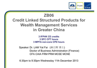ZB06
Credit Linked Structured Products for
Wealth Management Services
in Greater China
3 IFPHK CE credits
3 SFC CPT hours
3 MPFA non-core CPD hours
Speaker: Dr. LAM Yat Fai (林日辉 博士)
Doctor of Business Administration (Finance)
CFA CAIA FRM PRM MCSE MCNE
6:30pm to 9:30pm Wednesday 11th December 2013
 