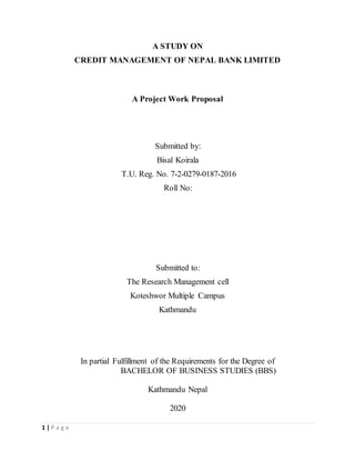 1 | P a g e
A STUDY ON
CREDIT MANAGEMENT OF NEPAL BANK LIMITED
A Project Work Proposal
Submitted by:
Bisal Koirala
T.U. Reg. No. 7-2-0279-0187-2016
Roll No:
Submitted to:
The Research Management cell
Koteshwor Multiple Campus
Kathmandu
In partial Fulfillment of the Requirements for the Degree of
BACHELOR OF BUSINESS STUDIES (BBS)
Kathmandu Nepal
2020
 