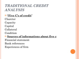 TRADITIONAL CREDIT
ANALYSIS
 “Five C’s of credit”
Charcter
Capacity
Capital
Collateral
Condition
 Sources of informations about five c

Financial statement
Bank references
Experiences of firm
 
