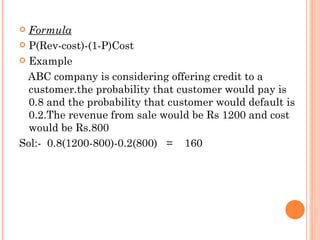  Formula
 P(Rev-cost)-(1-P)Cost

 Example

  ABC company is considering offering credit to a
  customer.the probability that customer would pay is
  0.8 and the probability that customer would default is
  0.2.The revenue from sale would be Rs 1200 and cost
  would be Rs.800
Sol:- 0.8(1200-800)-0.2(800) = 160
 