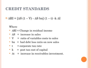CREDIT STANDARDS

   ∆RI = [∆S (1 – V) - ∆S bn] (1 – t) -k ∆I

    Where
     ∆RI = Change in residual income
     ∆S = increase in sales
     V   = ratio of variables costs to sales
     bn = bad debt loss ratio on new sales
     t   = corporate tax rate
     k   = post tax cost of capital
     ∆t = increase in receivables investment.
 