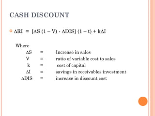 CASH DISCOUNT

   ∆RI = [∆S (1 – V) - ∆DIS] (1 – t) + k∆I

    Where
        ∆S     =     Increase in sales
        V      =     ratio of variable cost to sales
        k      =      cost of capital
        ∆I     =     savings in receivables investment
      ∆DIS     =     increase in discount cost
 