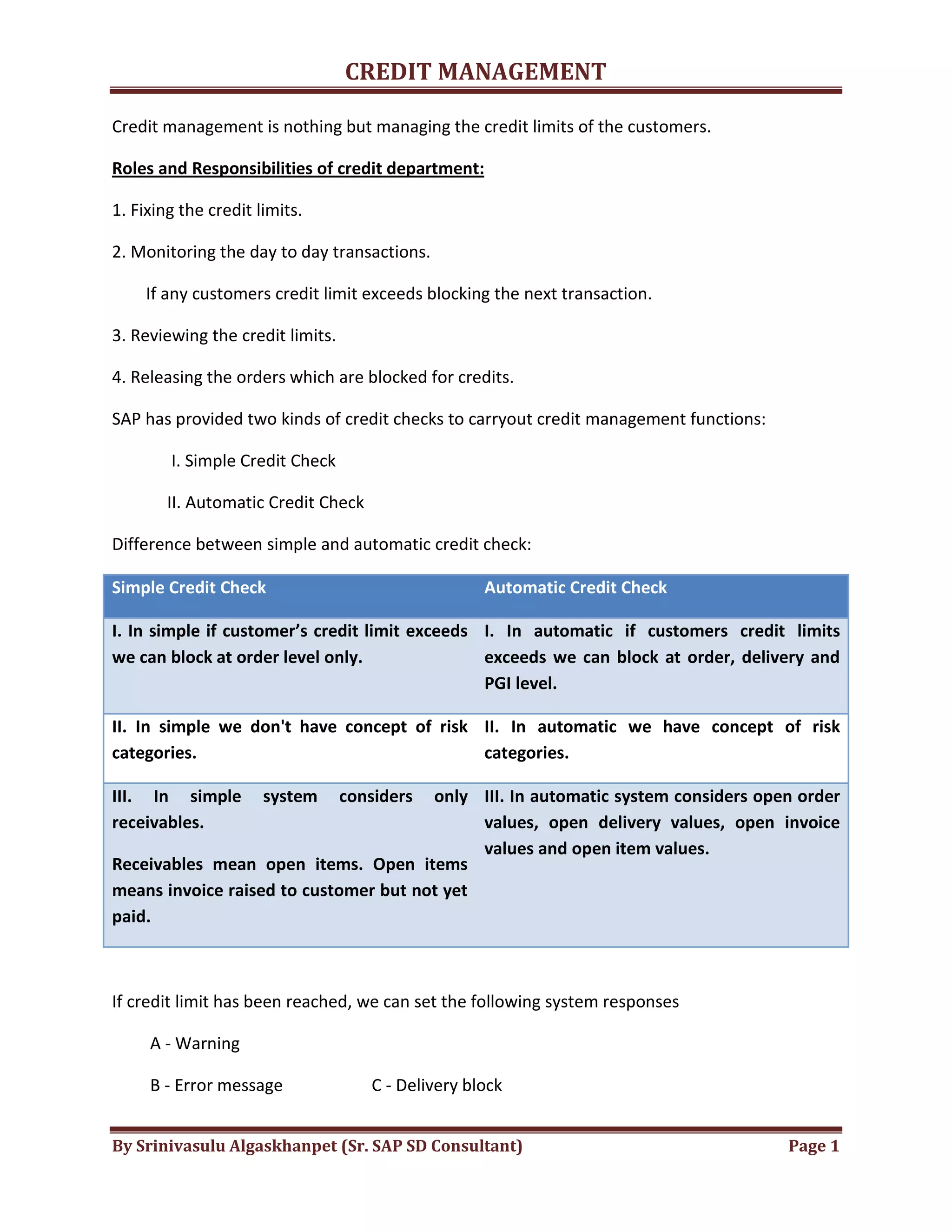 CREDIT MANAGEMENT 
Credit management is nothing but managing the credit limits of the customers. 
Roles and Responsibilities of credit department: 
1. Fixing the credit limits. 
2. Monitoring the day to day transactions. 
If any customers credit limit exceeds blocking the next transaction. 
3. Reviewing the credit limits. 
4. Releasing the orders which are blocked for credits. 
SAP has provided two kinds of credit checks to carryout credit management functions: 
I. Simple Credit Check 
II. Automatic Credit Check 
Difference between simple and automatic credit check: 
Simple Credit Check Automatic Credit Check 
I. In simple if customer’s credit limit exceeds 
we can block at order level only. 
I. In automatic if customers credit limits 
exceeds we can block at order, delivery and 
PGI level. 
II. In simple we don't have concept of risk 
categories. 
II. In automatic we have concept of risk 
categories. 
III. In simple system considers only 
receivables. 
Receivables mean open items. Open items 
means invoice raised to customer but not yet 
paid. 
III. In automatic system considers open order 
values, open delivery values, open invoice 
values and open item values. 
If credit limit has been reached, we can set the following system responses 
A - Warning 
B - Error message C - Delivery block 
By Srinivasulu Algaskhanpet (Sr. SAP SD Consultant) Page 1 
 