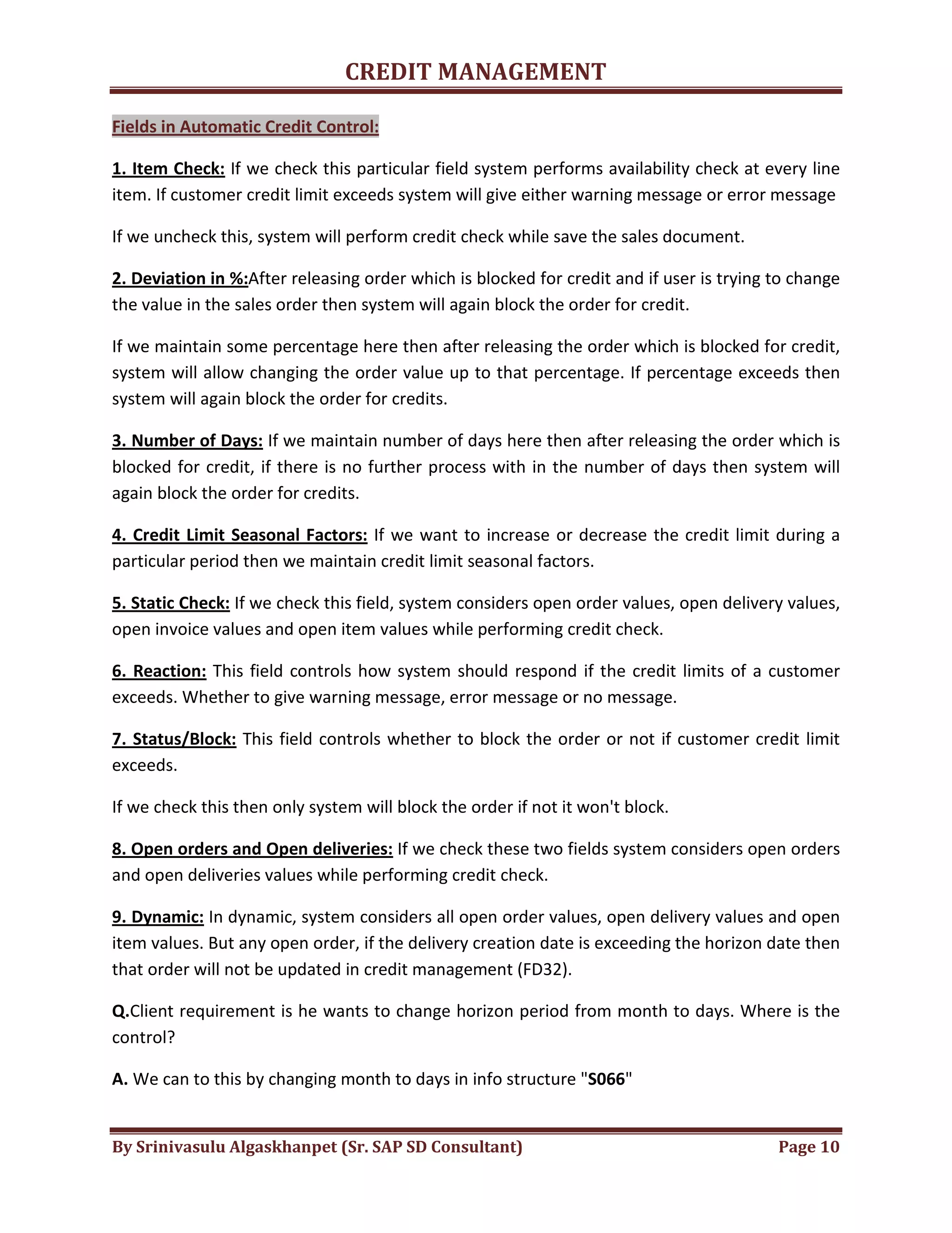 CREDIT MANAGEMENT 
Fields in Automatic Credit Control: 
1. Item Check: If we check this particular field system performs availability check at every line 
item. If customer credit limit exceeds system will give either warning message or error message 
If we uncheck this, system will perform credit check while save the sales document. 
2. Deviation in %:After releasing order which is blocked for credit and if user is trying to change 
the value in the sales order then system will again block the order for credit. 
If we maintain some percentage here then after releasing the order which is blocked for credit, 
system will allow changing the order value up to that percentage. If percentage exceeds then 
system will again block the order for credits. 
3. Number of Days: If we maintain number of days here then after releasing the order which is 
blocked for credit, if there is no further process with in the number of days then system will 
again block the order for credits. 
4. Credit Limit Seasonal Factors: If we want to increase or decrease the credit limit during a 
particular period then we maintain credit limit seasonal factors. 
5. Static Check: If we check this field, system considers open order values, open delivery values, 
open invoice values and open item values while performing credit check. 
6. Reaction: This field controls how system should respond if the credit limits of a customer 
exceeds. Whether to give warning message, error message or no message. 
7. Status/Block: This field controls whether to block the order or not if customer credit limit 
exceeds. 
If we check this then only system will block the order if not it won't block. 
8. Open orders and Open deliveries: If we check these two fields system considers open orders 
and open deliveries values while performing credit check. 
9. Dynamic: In dynamic, system considers all open order values, open delivery values and open 
item values. But any open order, if the delivery creation date is exceeding the horizon date then 
that order will not be updated in credit management (FD32). 
Q.Client requirement is he wants to change horizon period from month to days. Where is the 
control? 
A. We can to this by changing month to days in info structure "S066" 
By Srinivasulu Algaskhanpet (Sr. SAP SD Consultant) Page 10 
 