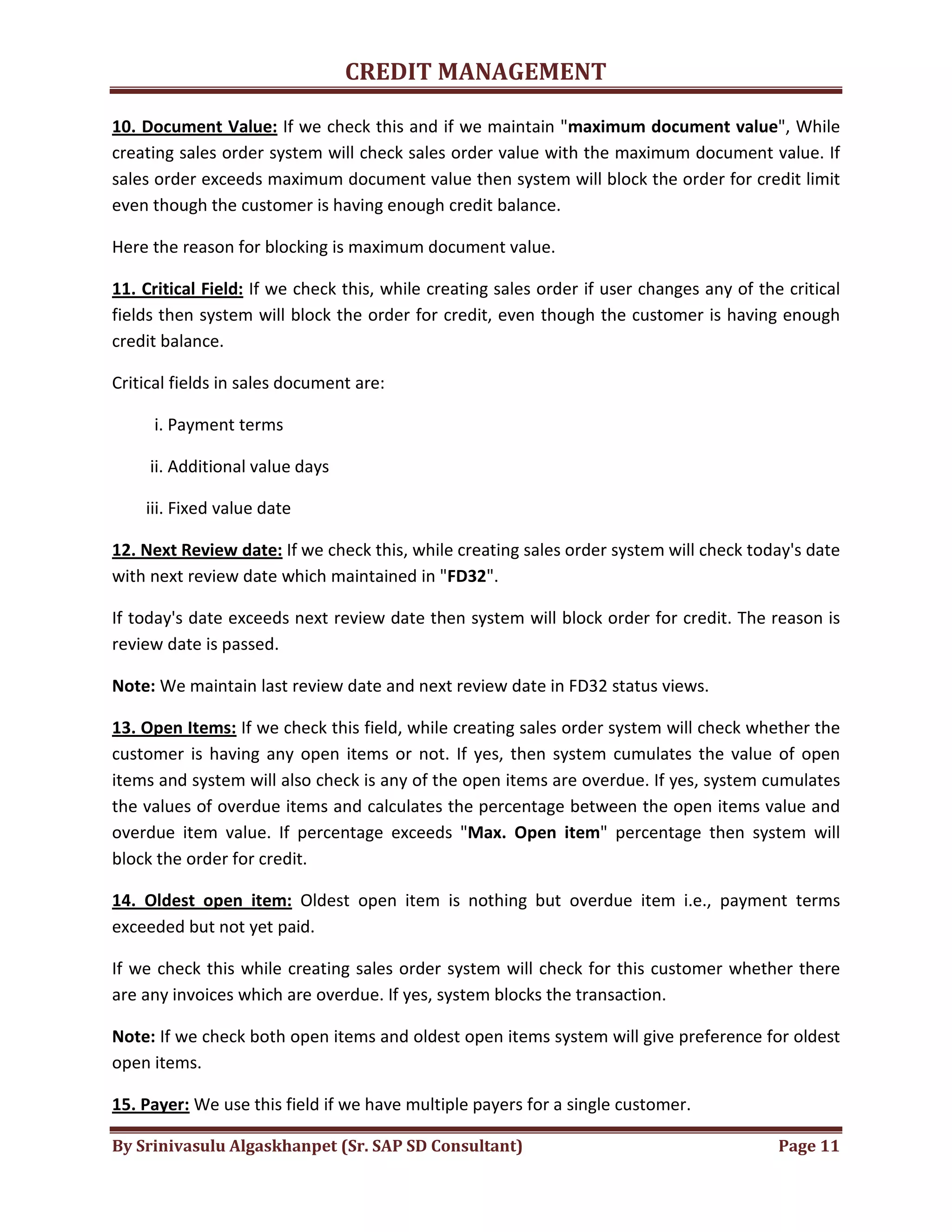 CREDIT MANAGEMENT 
10. Document Value: If we check this and if we maintain "maximum document value", While 
creating sales order system will check sales order value with the maximum document value. If 
sales order exceeds maximum document value then system will block the order for credit limit 
even though the customer is having enough credit balance. 
Here the reason for blocking is maximum document value. 
11. Critical Field: If we check this, while creating sales order if user changes any of the critical 
fields then system will block the order for credit, even though the customer is having enough 
credit balance. 
Critical fields in sales document are: 
i. Payment terms 
ii. Additional value days 
iii. Fixed value date 
12. Next Review date: If we check this, while creating sales order system will check today's date 
with next review date which maintained in "FD32". 
If today's date exceeds next review date then system will block order for credit. The reason is 
review date is passed. 
Note: We maintain last review date and next review date in FD32 status views. 
13. Open Items: If we check this field, while creating sales order system will check whether the 
customer is having any open items or not. If yes, then system cumulates the value of open 
items and system will also check is any of the open items are overdue. If yes, system cumulates 
the values of overdue items and calculates the percentage between the open items value and 
overdue item value. If percentage exceeds "Max. Open item" percentage then system will 
block the order for credit. 
14. Oldest open item: Oldest open item is nothing but overdue item i.e., payment terms 
exceeded but not yet paid. 
If we check this while creating sales order system will check for this customer whether there 
are any invoices which are overdue. If yes, system blocks the transaction. 
Note: If we check both open items and oldest open items system will give preference for oldest 
open items. 
15. Payer: We use this field if we have multiple payers for a single customer. 
By Srinivasulu Algaskhanpet (Sr. SAP SD Consultant) Page 11 
 