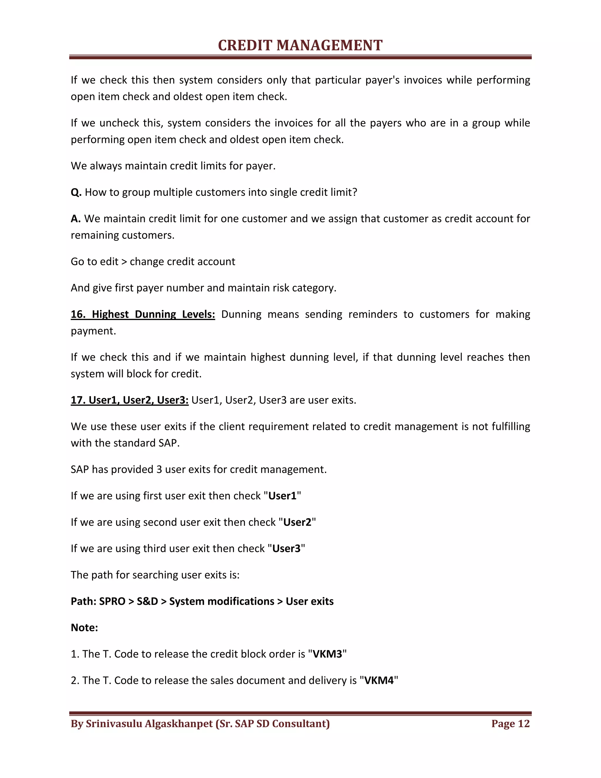 CREDIT MANAGEMENT 
If we check this then system considers only that particular payer's invoices while performing 
open item check and oldest open item check. 
If we uncheck this, system considers the invoices for all the payers who are in a group while 
performing open item check and oldest open item check. 
We always maintain credit limits for payer. 
Q. How to group multiple customers into single credit limit? 
A. We maintain credit limit for one customer and we assign that customer as credit account for 
remaining customers. 
Go to edit > change credit account 
And give first payer number and maintain risk category. 
16. Highest Dunning Levels: Dunning means sending reminders to customers for making 
payment. 
If we check this and if we maintain highest dunning level, if that dunning level reaches then 
system will block for credit. 
17. User1, User2, User3: User1, User2, User3 are user exits. 
We use these user exits if the client requirement related to credit management is not fulfilling 
with the standard SAP. 
SAP has provided 3 user exits for credit management. 
If we are using first user exit then check "User1" 
If we are using second user exit then check "User2" 
If we are using third user exit then check "User3" 
The path for searching user exits is: 
Path: SPRO > S&D > System modifications > User exits 
Note: 
1. The T. Code to release the credit block order is "VKM3" 
2. The T. Code to release the sales document and delivery is "VKM4" 
By Srinivasulu Algaskhanpet (Sr. SAP SD Consultant) Page 12 
 