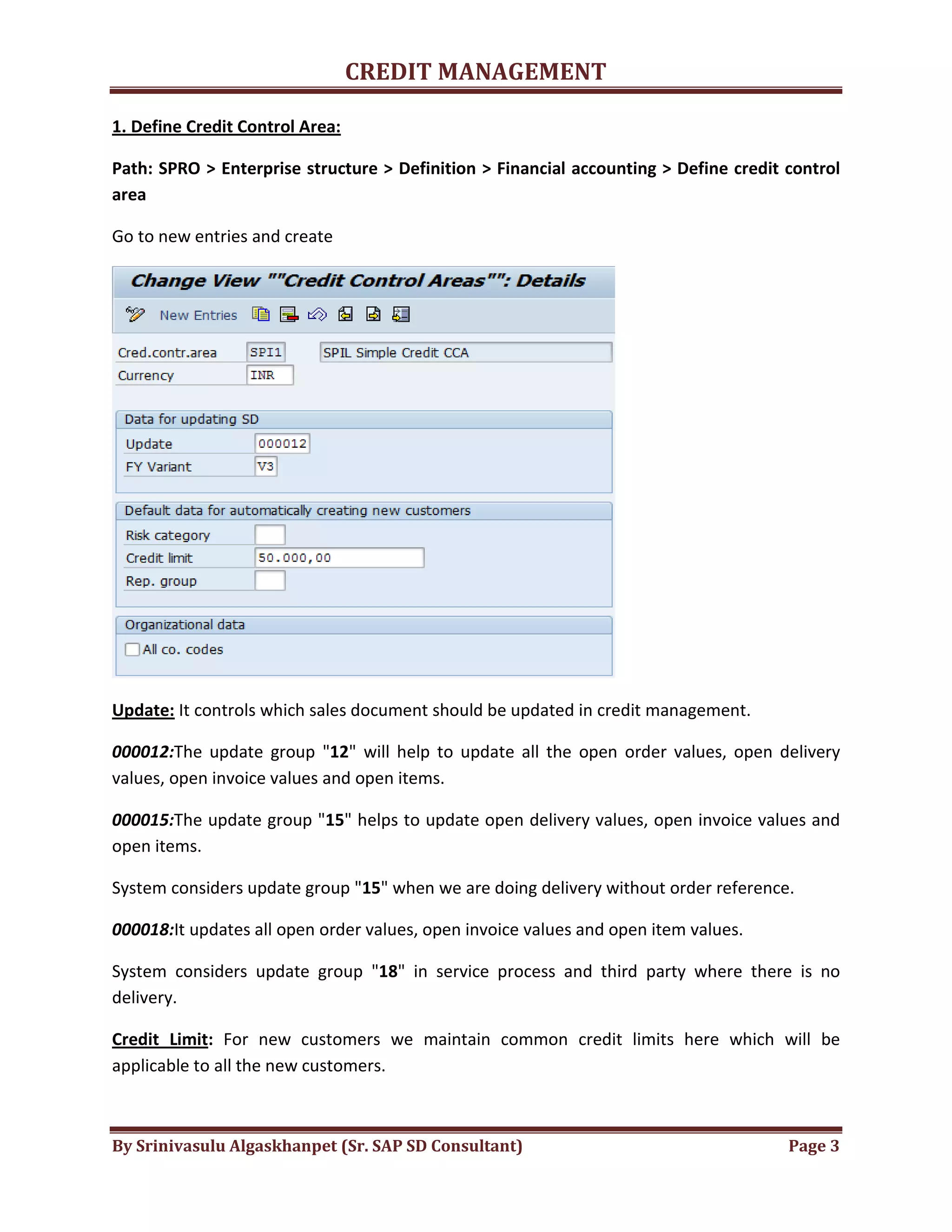 CREDIT MANAGEMENT 
1. Define Credit Control Area: 
Path: SPRO > Enterprise structure > Definition > Financial accounting > Define credit control 
area 
Go to new entries and create 
Update: It controls which sales document should be updated in credit management. 
000012:The update group "12" will help to update all the open order values, open delivery 
values, open invoice values and open items. 
000015:The update group "15" helps to update open delivery values, open invoice values and 
open items. 
System considers update group "15" when we are doing delivery without order reference. 
000018:It updates all open order values, open invoice values and open item values. 
System considers update group "18" in service process and third party where there is no 
delivery. 
Credit Limit: For new customers we maintain common credit limits here which will be 
applicable to all the new customers. 
By Srinivasulu Algaskhanpet (Sr. SAP SD Consultant) Page 3 
 