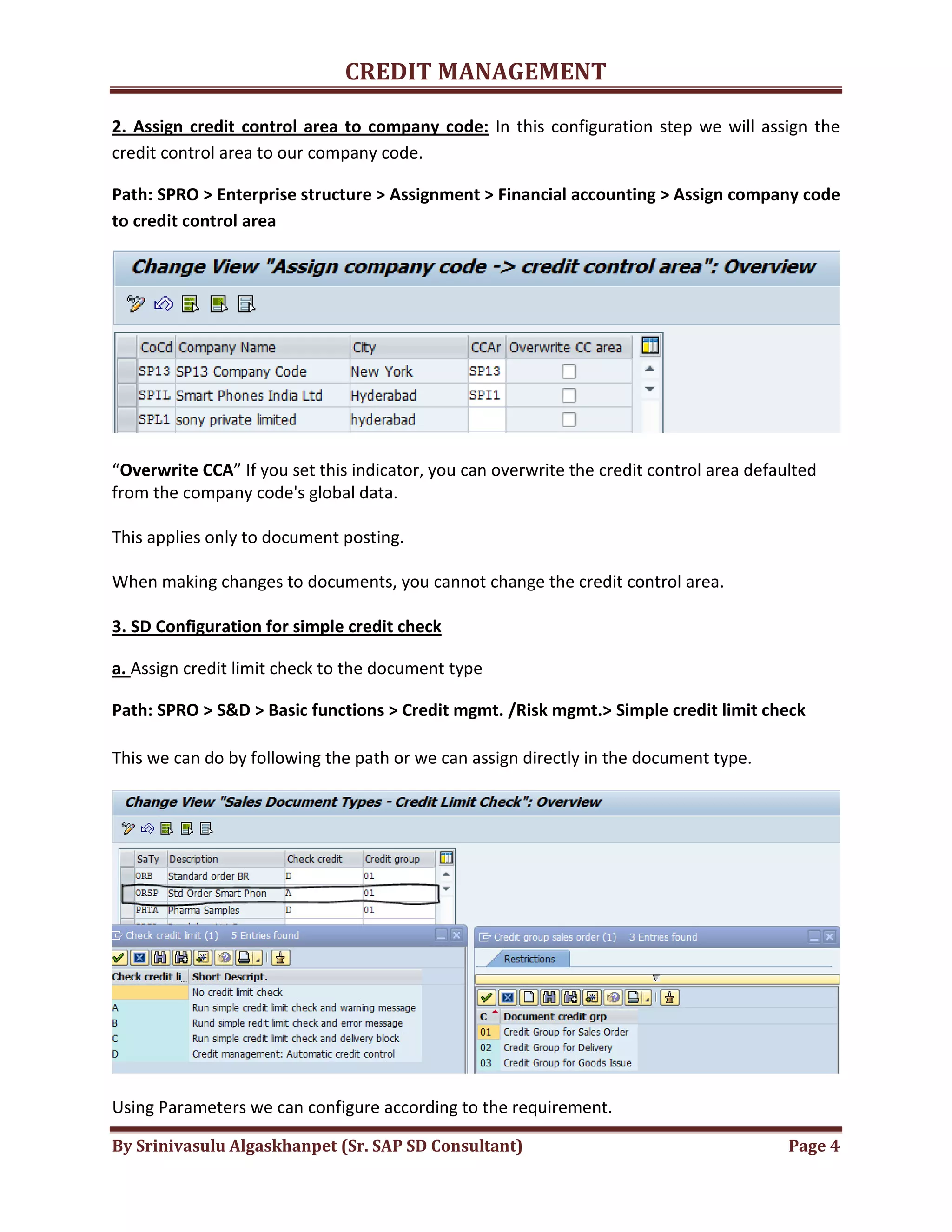 CREDIT MANAGEMENT 
2. Assign credit control area to company code: In this configuration step we will assign the 
credit control area to our company code. 
Path: SPRO > Enterprise structure > Assignment > Financial accounting > Assign company code 
to credit control area 
“Overwrite CCA” If you set this indicator, you can overwrite the credit control area defaulted 
from the company code's global data. 
This applies only to document posting. 
When making changes to documents, you cannot change the credit control area. 
3. SD Configuration for simple credit check 
a. Assign credit limit check to the document type 
Path: SPRO > S&D > Basic functions > Credit mgmt. /Risk mgmt.> Simple credit limit check 
This we can do by following the path or we can assign directly in the document type. 
Using Parameters we can configure according to the requirement. 
By Srinivasulu Algaskhanpet (Sr. SAP SD Consultant) Page 4 
 