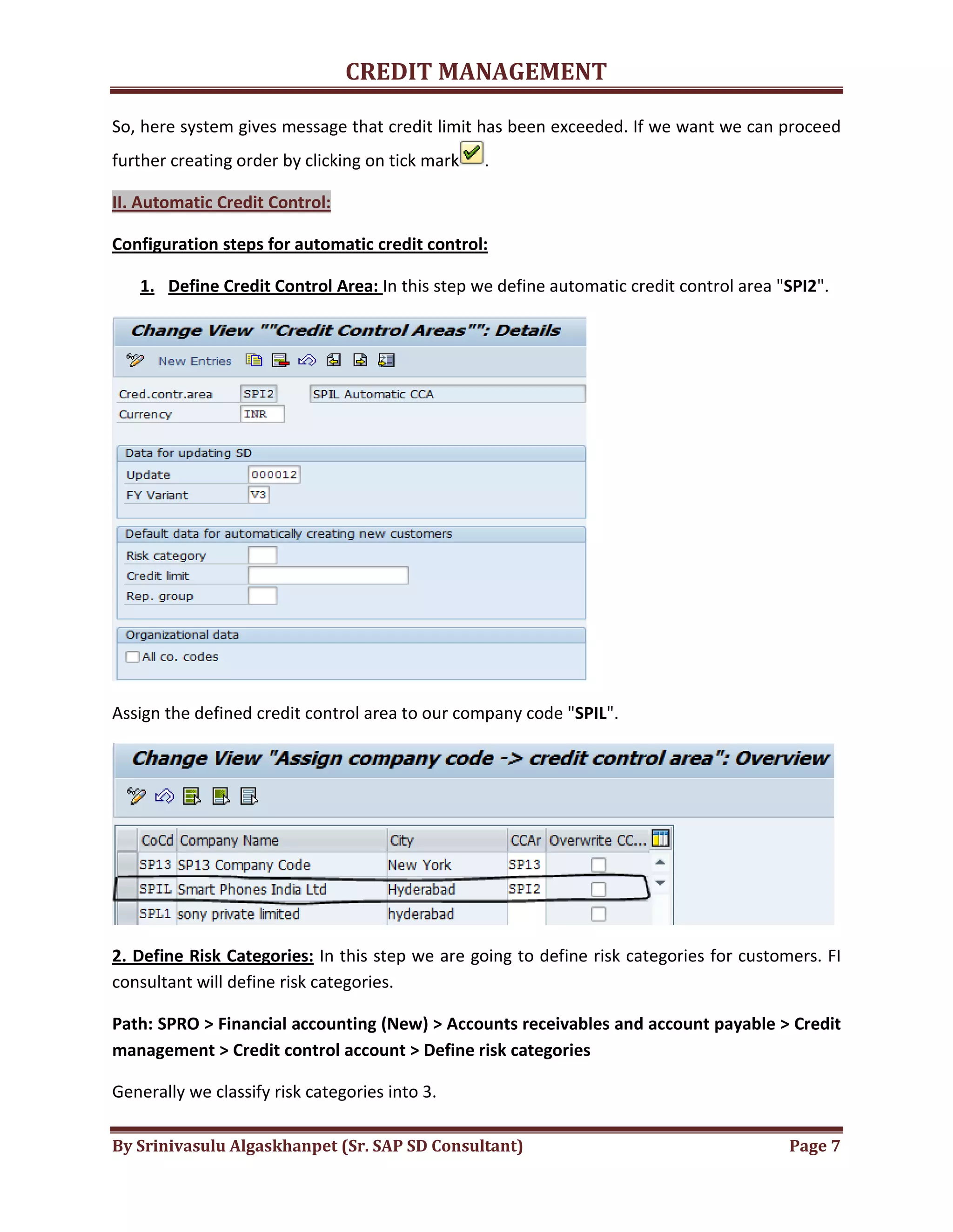 CREDIT MANAGEMENT 
So, here system gives message that credit limit has been exceeded. If we want we can proceed 
further creating order by clicking on tick mark . 
II. Automatic Credit Control: 
Configuration steps for automatic credit control: 
1. Define Credit Control Area: In this step we define automatic credit control area "SPI2". 
Assign the defined credit control area to our company code "SPIL". 
2. Define Risk Categories: In this step we are going to define risk categories for customers. FI 
consultant will define risk categories. 
Path: SPRO > Financial accounting (New) > Accounts receivables and account payable > Credit 
management > Credit control account > Define risk categories 
Generally we classify risk categories into 3. 
By Srinivasulu Algaskhanpet (Sr. SAP SD Consultant) Page 7 
 