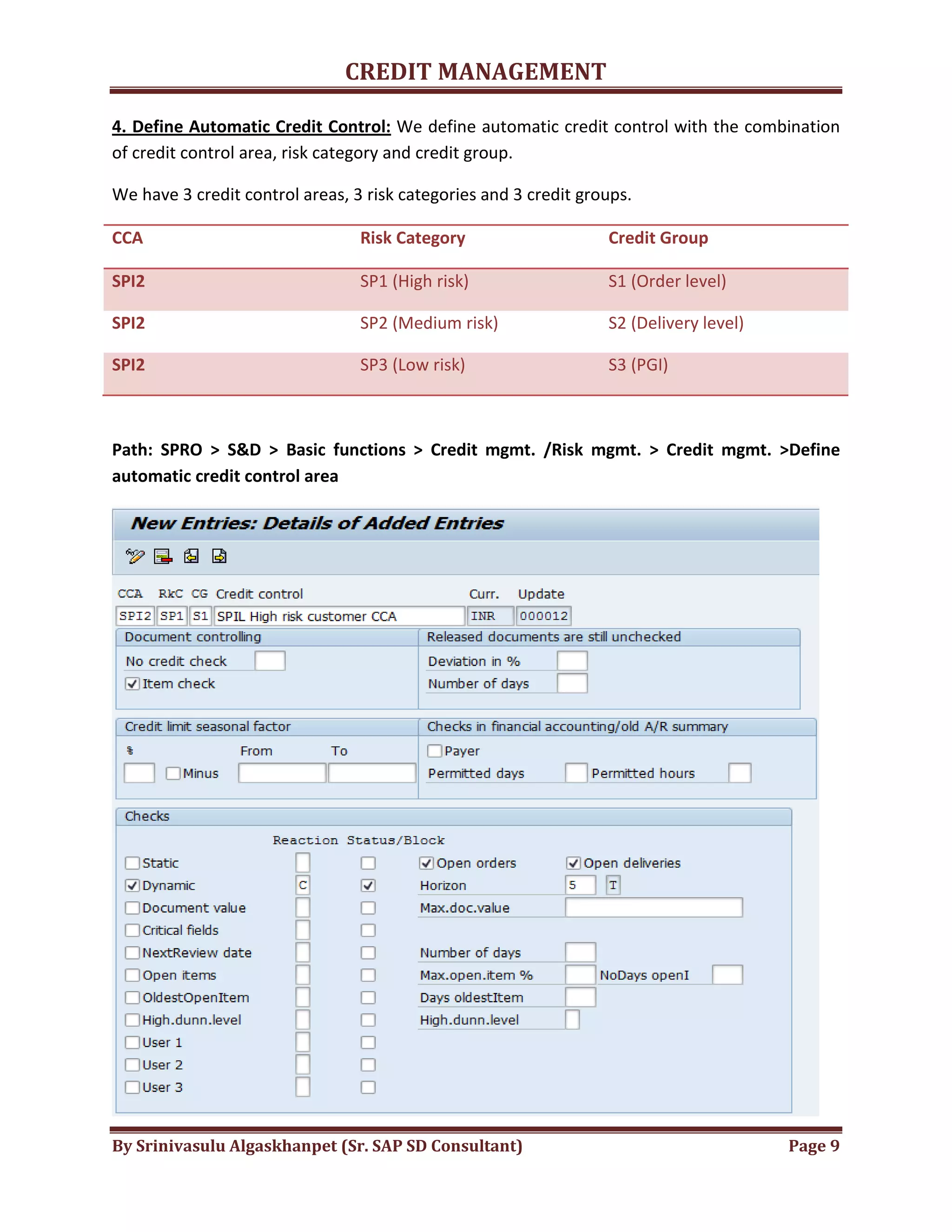 CREDIT MANAGEMENT 
4. Define Automatic Credit Control: We define automatic credit control with the combination 
of credit control area, risk category and credit group. 
We have 3 credit control areas, 3 risk categories and 3 credit groups. 
CCA Risk Category Credit Group 
SPI2 SP1 (High risk) S1 (Order level) 
SPI2 SP2 (Medium risk) S2 (Delivery level) 
SPI2 SP3 (Low risk) S3 (PGI) 
Path: SPRO > S&D > Basic functions > Credit mgmt. /Risk mgmt. > Credit mgmt. >Define 
automatic credit control area 
By Srinivasulu Algaskhanpet (Sr. SAP SD Consultant) Page 9 
 