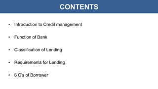 CONTENTS
• Introduction to Credit management
• Function of Bank
• Classification of Lending
• Requirements for Lending
• 6 C’s of Borrower
 