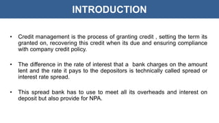 INTRODUCTION
• Credit management is the process of granting credit , setting the term its
granted on, recovering this credit when its due and ensuring compliance
with company credit policy.
• The difference in the rate of interest that a bank charges on the amount
lent and the rate it pays to the depositors is technically called spread or
interest rate spread.
• This spread bank has to use to meet all its overheads and interest on
deposit but also provide for NPA.
 